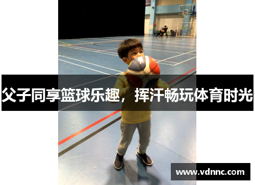 父子同享篮球乐趣，挥汗畅玩体育时光